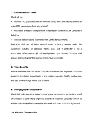 7. State and Federal Taxes
Client will not:
• withhold FICA (Social Security and Medicare taxes) from Contractor's payments or
make FICA payments on Contractor's behalf
• make state or federal unemployment compensation contributions on Contractor's
behalf, or
• withhold state or federal income tax from Contractor's payments.
Contractor shall pay all taxes incurred while performing services under this
Agreement—including all applicable income taxes and, if Contractor is not a
corporation, self-employment (Social Security) taxes. Upon demand, Contractor shall
provide Client with proof that such payments have been made.
8. Fringe Benefits
Contractor understands that neither Contractor nor Contractor's employees or contract
personnel are eligible to participate in any employee pension, health, vacation pay,
sick pay, or other fringe benefit plan of Client.
9. Unemployment Compensation
Client shall make no state or federal unemployment compensation payments on behalf
of Contractor or Contractor's employees or contract personnel. Contractor will not be
entitled to these benefits in connection with work performed under this Agreement.
10. Workers' Compensation
 