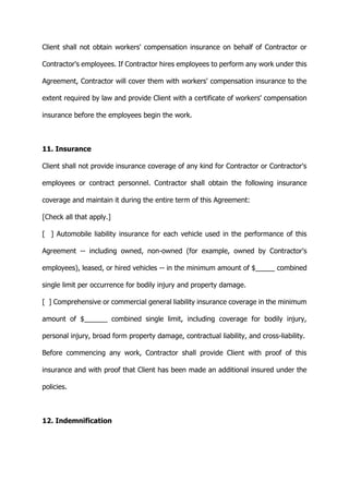 Client shall not obtain workers' compensation insurance on behalf of Contractor or
Contractor's employees. If Contractor hires employees to perform any work under this
Agreement, Contractor will cover them with workers' compensation insurance to the
extent required by law and provide Client with a certificate of workers' compensation
insurance before the employees begin the work.
11. Insurance
Client shall not provide insurance coverage of any kind for Contractor or Contractor's
employees or contract personnel. Contractor shall obtain the following insurance
coverage and maintain it during the entire term of this Agreement:
[Check all that apply.]
[ ] Automobile liability insurance for each vehicle used in the performance of this
Agreement -- including owned, non-owned (for example, owned by Contractor's
employees), leased, or hired vehicles -- in the minimum amount of $_____ combined
single limit per occurrence for bodily injury and property damage.
[ ] Comprehensive or commercial general liability insurance coverage in the minimum
amount of $______ combined single limit, including coverage for bodily injury,
personal injury, broad form property damage, contractual liability, and cross-liability.
Before commencing any work, Contractor shall provide Client with proof of this
insurance and with proof that Client has been made an additional insured under the
policies.
12. Indemnification
 