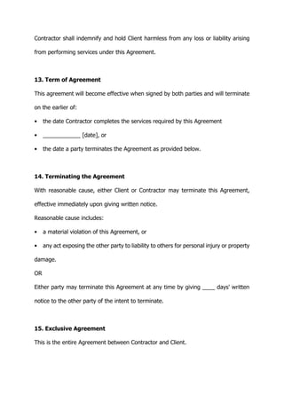 Contractor shall indemnify and hold Client harmless from any loss or liability arising
from performing services under this Agreement.
13. Term of Agreement
This agreement will become effective when signed by both parties and will terminate
on the earlier of:
• the date Contractor completes the services required by this Agreement
• ____________ [date], or
• the date a party terminates the Agreement as provided below.
14. Terminating the Agreement
With reasonable cause, either Client or Contractor may terminate this Agreement,
effective immediately upon giving written notice.
Reasonable cause includes:
• a material violation of this Agreement, or
• any act exposing the other party to liability to others for personal injury or property
damage.
OR
Either party may terminate this Agreement at any time by giving ____ days' written
notice to the other party of the intent to terminate.
15. Exclusive Agreement
This is the entire Agreement between Contractor and Client.
 