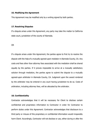 16. Modifying the Agreement
This Agreement may be modified only by a writing signed by both parties.
17. Resolving Disputes
If a dispute arises under this Agreement, any party may take the matter to California
state court, jurisdiction of the county of Alameda.
OR
If a dispute arises under this Agreement, the parties agree to first try to resolve the
dispute with the help of a mutually agreed-upon mediator in Alameda County, CA. Any
costs and fees other than attorney fees associated with the mediation shall be shared
equally by the parties. If it proves impossible to arrive at a mutually satisfactory
solution through mediation, the parties agree to submit the dispute to a mutually
agreed-upon arbitrator in Alameda County, CA. Judgment upon the award rendered
by the arbitrator may be entered in any court having jurisdiction to do so. Costs of
arbitration, including attorney fees, will be allocated by the arbitrator.
18. Confidentiality
Contractor acknowledges that it will be necessary for Client to disclose certain
confidential and proprietary information to Contractor in order for Contractor to
perform duties under this Agreement. Contractor acknowledges that disclosure to a
third party or misuse of this proprietary or confidential information would irreparably
harm Client. Accordingly, Contractor will not disclose or use, either during or after the
 