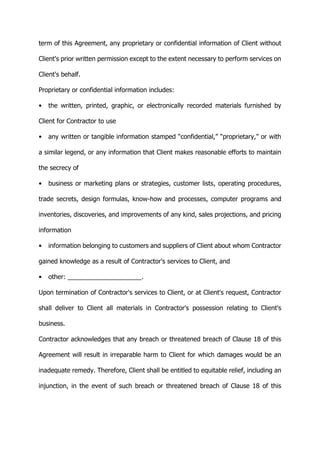 term of this Agreement, any proprietary or confidential information of Client without
Client's prior written permission except to the extent necessary to perform services on
Client's behalf.
Proprietary or confidential information includes:
• the written, printed, graphic, or electronically recorded materials furnished by
Client for Contractor to use
• any written or tangible information stamped “confidential,” “proprietary,” or with
a similar legend, or any information that Client makes reasonable efforts to maintain
the secrecy of
• business or marketing plans or strategies, customer lists, operating procedures,
trade secrets, design formulas, know-how and processes, computer programs and
inventories, discoveries, and improvements of any kind, sales projections, and pricing
information
• information belonging to customers and suppliers of Client about whom Contractor
gained knowledge as a result of Contractor's services to Client, and
• other: _____________________.
Upon termination of Contractor's services to Client, or at Client's request, Contractor
shall deliver to Client all materials in Contractor's possession relating to Client's
business.
Contractor acknowledges that any breach or threatened breach of Clause 18 of this
Agreement will result in irreparable harm to Client for which damages would be an
inadequate remedy. Therefore, Client shall be entitled to equitable relief, including an
injunction, in the event of such breach or threatened breach of Clause 18 of this
 
