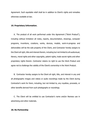 Agreement. Such equitable relief shall be in addition to Client's rights and remedies
otherwise available at law.
19. Proprietary Information.
A. The product of all work performed under this Agreement (“Work Product”),
including without limitation all notes, reports, documentation, drawings, computer
programs, inventions, creations, works, devices, models, work-in-progress and
deliverables will be the sole property of the Client, and Contractor hereby assigns to
the Client all right, title and interest therein, including but not limited to all audiovisual,
literary, moral rights and other copyrights, patent rights, trade secret rights and other
proprietary rights therein. Contractor retains no right to use the Work Product and
agree not to challenge the validity of the Client’s ownership in the Work Product.
B. Contractor hereby assigns to the Client all right, title, and interest in any and
all photographic images and videos or audio recordings made by the Client during
Contractor’s work for them, including, but not limited to, any royalties, proceeds, or
other benefits derived from such photographs or recordings.
C. The Client will be entitled to use Contractor’s name and/or likeness use in
advertising and other materials.
20. No Partnership
 