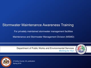 A Fairfax County, VA, publication
Department of Public Works and Environmental Services
Working for You!
Stormwater Maintenance Awareness Training
For privately maintained stormwater management facilities
Maintenance and Stormwater Management Division (MSMD)
Spring 2016
 