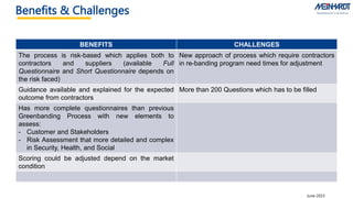 Benefits & Challenges EMPOWERING SAFETY TO THE FRONTLINE
June 2023
BENEFITS CHALLENGES
The process is risk-based which applies both to
contractors and suppliers (available Full
Questionnaire and Short Questionnaire depends on
the risk faced)
New approach of process which require contractors
in re-banding program need times for adjustment
Guidance available and explained for the expected
outcome from contractors
More than 200 Questions which has to be filled
Has more complete questionnaires than previous
Greenbanding Process with new elements to
assess:
- Customer and Stakeholders
- Risk Assessment that more detailed and complex
in Security, Health, and Social
Scoring could be adjusted depend on the market
condition
 