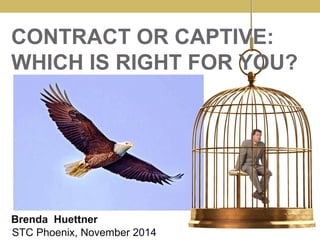 CONTRACT OR CAPTIVE: 
WHICH IS RIGHT FOR YOU? 
Brenda Huettner 
STC Phoenix, November 2014 
 