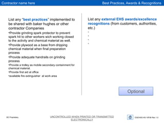 OGEHSS-HS-10F06 Rev 1.0
UNCONTROLLED WHEN PRINTED OR TRANSMITTED
ELECTRONICALLY
GE Proprietary
Best Practices, Awards & Recognitions
Contractor name here
List any “best practices” implemented to
be shared with baker hughes or other
contractor Companies
•Provide grinding spark protector to prevent
spark hit to other workers wich working closed
to the activity and chemical material as well.
•Provide plywood as a base from dripping
chemical material when final preparation
process
•Provide adequate handrails on grinding
process
•Provide a trolley as mobile secondary containment for
chemical material.
•Provide first aid at office
•available fire extinguisher at work area
List any external EHS awards/excellence
recognitions (from customers, authorities,
etc.)
•
•
•
•
Optional
 