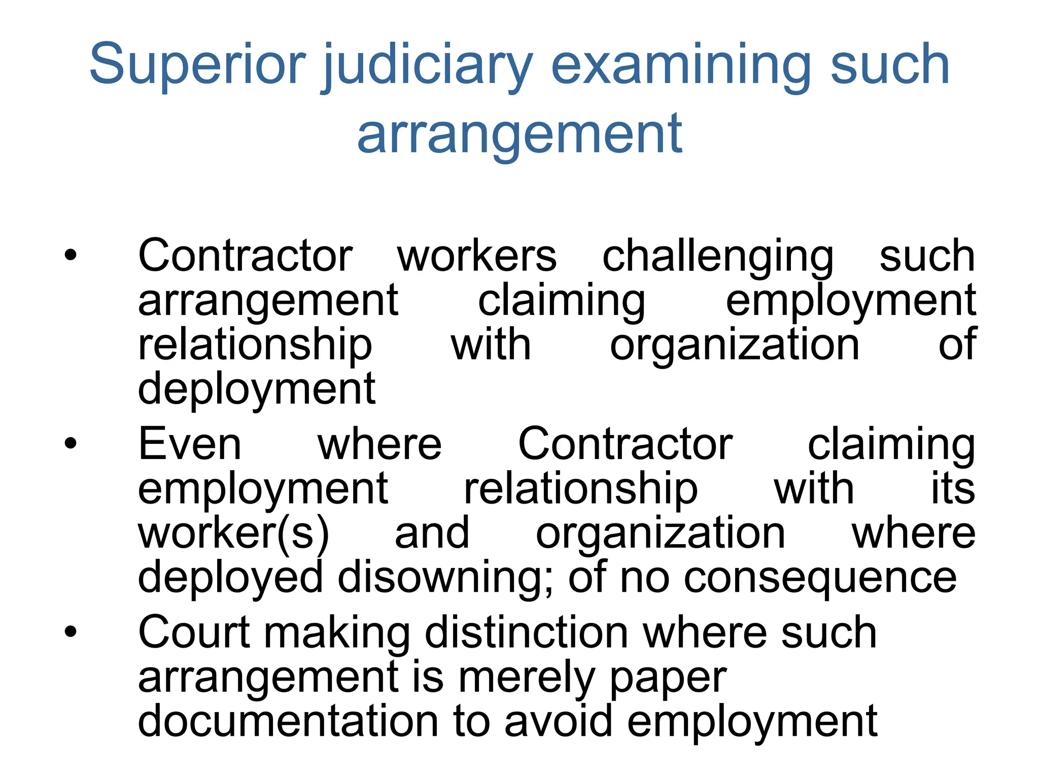 Superior judiciary examining such
arrangement
• Contractor workers challenging such
arrangement claiming employment
relationship with organization of
deployment
• Even where Contractor claiming
employment relationship with its
worker(s) and organization where
deployed disowning; of no consequence
• Court making distinction where such
arrangement is merely paper
documentation to avoid employment
 