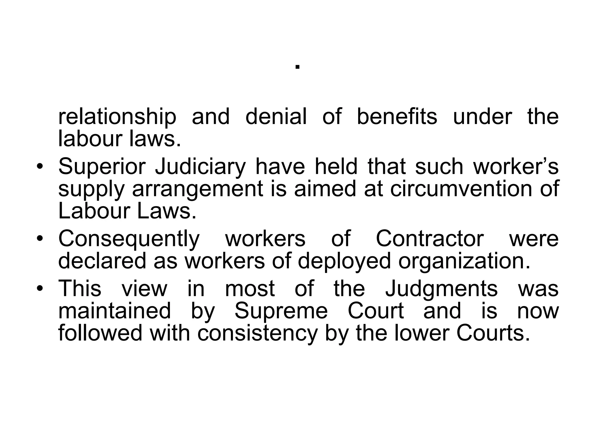 relationship and denial of benefits under the
labour laws.
• Superior Judiciary have held that such worker’s
supply arrangement is aimed at circumvention of
Labour Laws.
• Consequently workers of Contractor were
declared as workers of deployed organization.
• This view in most of the Judgments was
maintained by Supreme Court and is now
followed with consistency by the lower Courts.
.
 