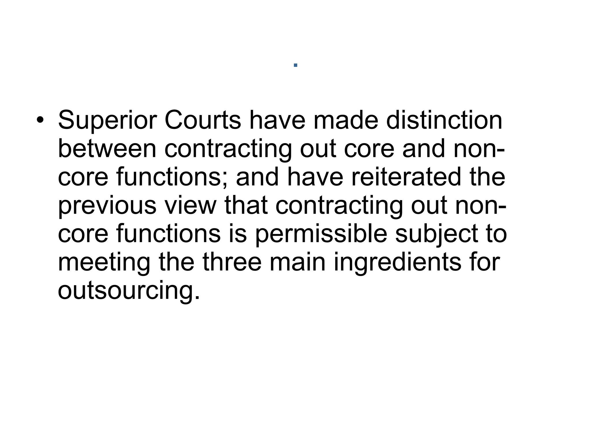 .
• Superior Courts have made distinction
between contracting out core and non-
core functions; and have reiterated the
previous view that contracting out non-
core functions is permissible subject to
meeting the three main ingredients for
outsourcing.
 
