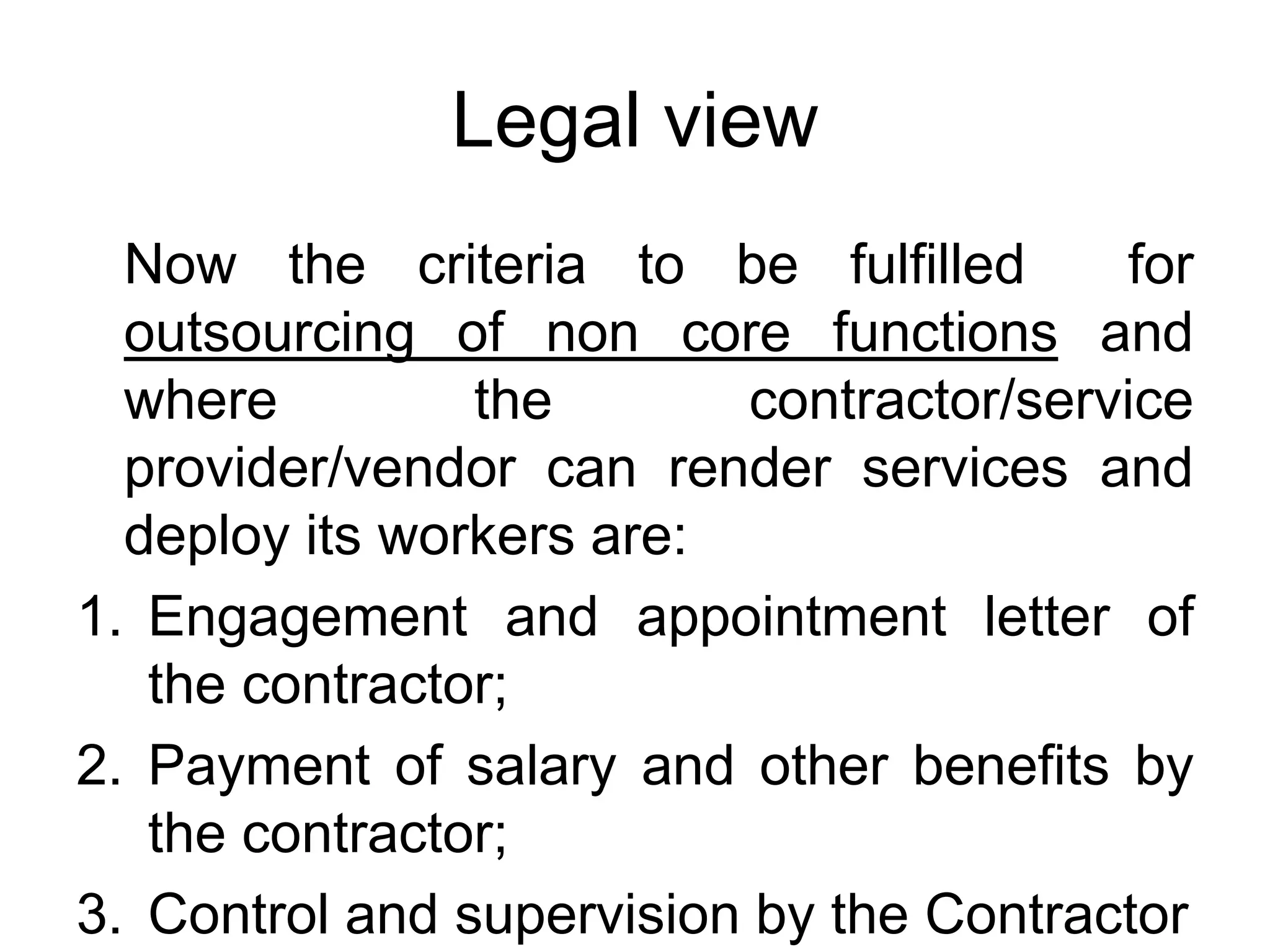 Legal view
Now the criteria to be fulfilled for
outsourcing of non core functions and
where the contractor/service
provider/vendor can render services and
deploy its workers are:
1. Engagement and appointment letter of
the contractor;
2. Payment of salary and other benefits by
the contractor;
3. Control and supervision by the Contractor
 