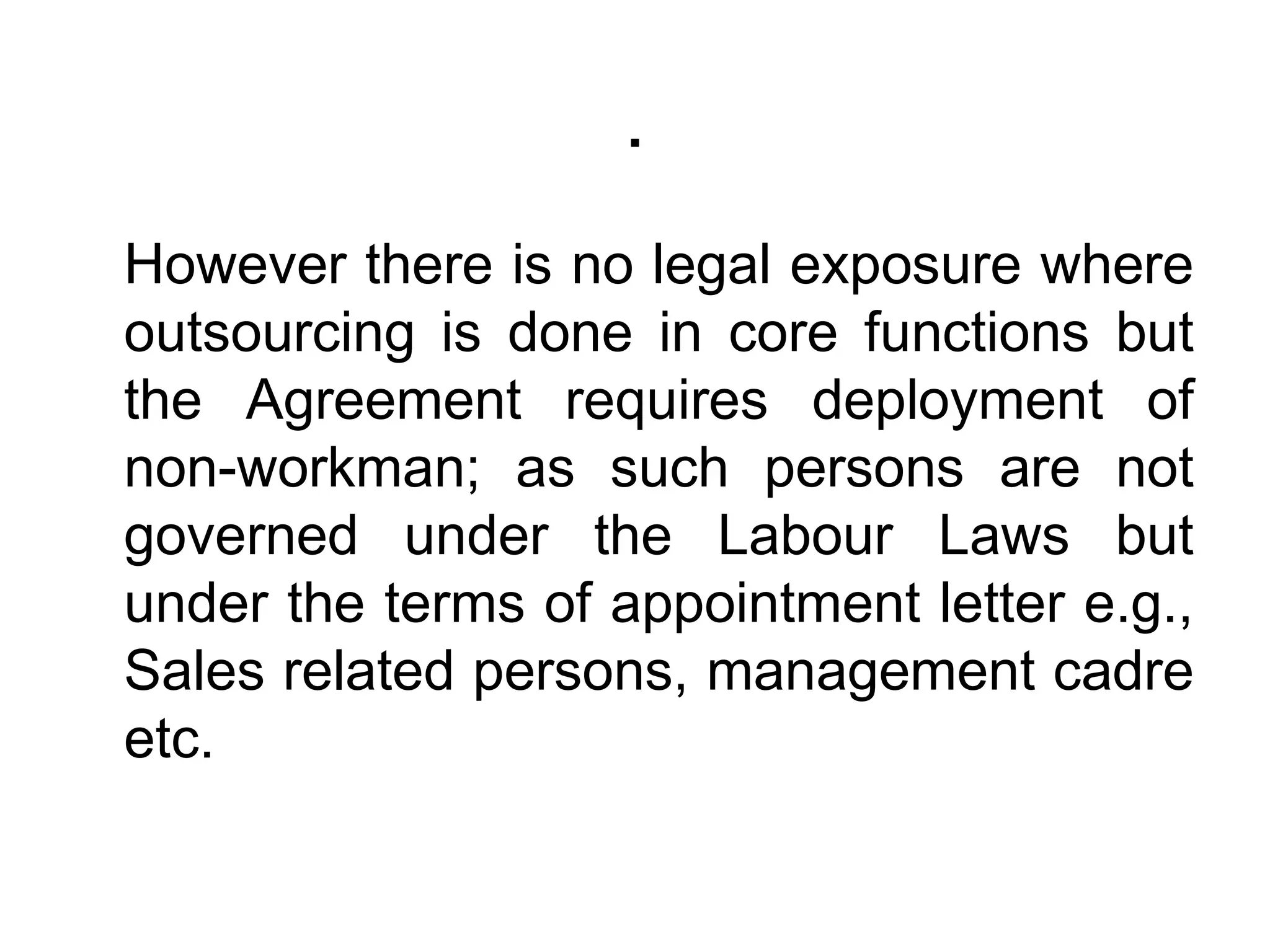.
However there is no legal exposure where
outsourcing is done in core functions but
the Agreement requires deployment of
non-workman; as such persons are not
governed under the Labour Laws but
under the terms of appointment letter e.g.,
Sales related persons, management cadre
etc.
 