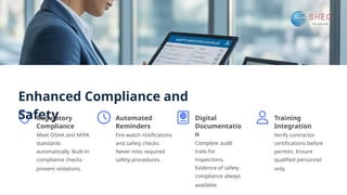 Enhanced Compliance and
Safety
Regulatory
Compliance
Meet OSHA and NFPA
standards
automatically. Built-in
compliance checks
prevent violations.
Automated
Reminders
Fire watch notifications
and safety checks.
Never miss required
safety procedures.
Digital
Documentatio
n
Complete audit
trails for
inspections.
Evidence of safety
compliance always
available.
Training
Integration
Verify contractor
certifications before
permits. Ensure
qualified personnel
only.
 