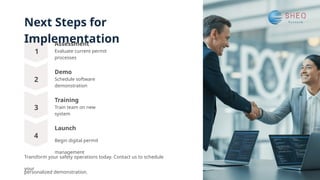 Next Steps for
Implementation
1
2
3
4
Demo
Schedule software
demonstration
Launch
Begin digital permit
management
Training
Train team on new
system
Assessment
Evaluate current permit
processes
Transform your safety operations today. Contact us to schedule
your
personalized demonstration.
 