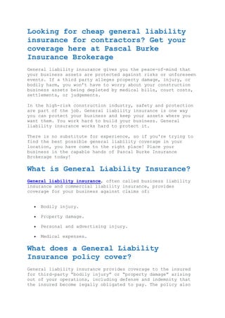 Looking for cheap general liability
insurance for contractors? Get your
coverage here at Pascal Burke
Insurance Brokerage
General liability insurance gives you the peace-of-mind that
your business assets are protected against risks or unforeseen
events. If a third party alleges property damage, injury, or
bodily harm, you won’t have to worry about your construction
business assets being depleted by medical bills, court costs,
settlements, or judgements.
In the high-risk construction industry, safety and protection
are part of the job. General liability insurance is one way
you can protect your business and keep your assets where you
want them. You work hard to build your business. General
liability insurance works hard to protect it.
There is no substitute for experience, so if you're trying to
find the best possible general liability coverage in your
location, you have come to the right place! Place your
business in the capable hands of Pascal Burke Insurance
Brokerage today!
What is General Liability Insurance?
General liability insurance, often called business liability
insurance and commercial liability insurance, provides
coverage for your business against claims of:
 Bodily injury.
 Property damage.
 Personal and advertising injury.
 Medical expenses.
What does a General Liability
Insurance policy cover?
General liability insurance provides coverage to the insured
for third-party “bodily injury” or “property damage” arising
out of your operations, including defense and indemnity that
the insured become legally obligated to pay. The policy also
 