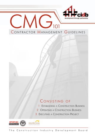 CMG
 CONTRACTOR MANAGEMENT GUIDELINES
                                   101




                      CONSISTING                OF
                     1 ESTABLISHING    A   CONSTRUCTION BUSINESS
                 2 OPERATING       A   CONSTRUCTION BUSINESS
                3 EXECUTING    A   CONSTRUCTION PROJECT




The   Construction    Industry         Development         Board
 