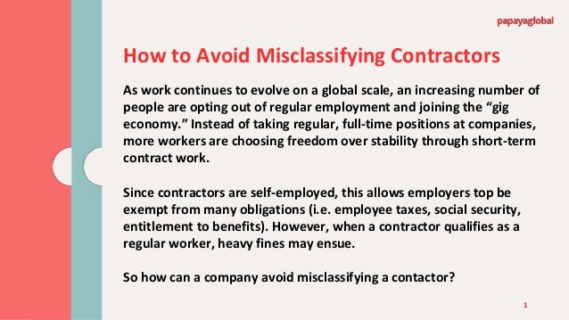 1
How to Avoid Misclassifying Contractors
As work continues to evolve on a global scale, an increasing number of
people are opting out of regular employment and joining the “gig
economy.” Instead of taking regular, full-time positions at companies,
more workers are choosing freedom over stability through short-term
contract work.
Since contractors are self-employed, this allows employers top be
exempt from many obligations (i.e. employee taxes, social security,
entitlement to benefits). However, when a contractor qualifies as a
regular worker, heavy fines may ensue.
So how can a company avoid misclassifying a contactor?
 