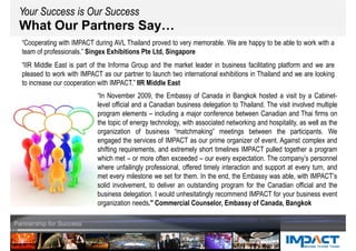 What Our Partners Say…
Your Success is Our SuccessYour Success is Our Success
“Cooperating with IMPACT during AVL Thailand proved to very memorable. We are happy to be able to work with a
team of professionals.” Singex Exhibitions Pte Ltd, Singapore
“IIR Middle East is part of the Informa Group and the market leader in business facilitating platform and we are
pleased to work with IMPACT as our partner to launch two international exhibitions in Thailand and we are looking
to increase our cooperation with IMPACT.” IIR Middle East
“In November 2009, the Embassy of Canada in Bangkok hosted a visit by a Cabinet-
level official and a Canadian business delegation to Thailand. The visit involved multiple
program elements – including a major conference between Canadian and Thai firms on
the topic of energy technology, with associated networking and hospitality, as well as the
organization of business “matchmaking” meetings between the participants. We
engaged the services of IMPACT as our prime organizer of event. Against complex and
shifting requirements, and extremely short timelines IMPACT pulled together a program
which met – or more often exceeded – our every expectation. The company’s personnel
where unfailingly professional, offered timely interaction and support at every turn, and
met every milestone we set for them. In the end, the Embassy was able, with IMPACT’s
solid involvement, to deliver an outstanding program for the Canadian official and the
business delegation. I would unhesitatingly recommend IMPACT for your business event
organization needs." Commercial Counselor, Embassy of Canada, Bangkok
 