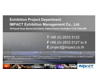 Exhibition Project Department
IMPACT Exhibition Management Co., Ltd.
CONTACT US 
T +66 (0) 2833 5122
F +66 (0) 2833 5127 to 9
E project@impact.co.th
99 Popular Road, Banmai Sub-District, Pakkred District, Nonthaburi 11120 THAILAND
IMPORTANT NOTE This proposal is the property of IMPACT Exhibition Management Co., Ltd. All information is confidential and is not allowed to be published,
used, sold, or given to anybody without prior approval from IMPACT Exhibition Management Co., Ltd.
 