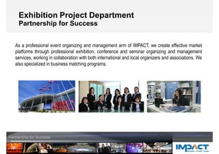 Exhibition Project Department
Partnership for Success
As a professional event organizing and management arm of IMPACT, we create effective market
platforms through professional exhibition, conference and seminar organizing and management
services, working in collaboration with both international and local organizers and associations. We
also specialized in business matching programs.
 