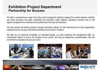 Exhibition Project Department
Partnership for Success
We offer a comprehensive range of turn-key event management solutions ranging from market research, exhibitor
and visitor promotion and sales, advertising and promotion, public relations, operations execution and on site
logistic management for exhibitions and conferences of all sizes and industries.
We also provide risk-sharing solutions through partnership options for both international and local organizations
seeking to launch and grow international exhibitions and events in Thailand.
We offer you our extensive knowledge, our dedicated people, our event organizing and management skills, our
international network to ensure the success of your events. We bring our experience, professionalism, flair and
commitment to develop and grow your event.
 