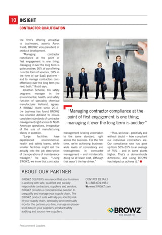 10
Procurement Leaders
CONTRACTOR QUALIFICATION
INSIGHT
the firm’s offering attractive
to businesses, asserts Aaron
Rudd, BROWZ vice-president of
product development.
“Managing contractor
compliance at the point of
first engagement is one thing;
managing it over the long term is
quite another; 50% of our offering
is in the form of services, 50% in
the form of our SaaS platform –
and to manage contractors cost-
effectively over the long term you
need both,” Rudd says.
Jonathan Scheibe, life safety
programs manager in the
environmental, health, and safety
function of speciality chemical
manufacturer Ashland, agrees.
A BROWZ client since 2011,
the business has found BROWZ
has enabled Ashland to ensure
consistent standards of contractor
management right across its North
American operations, irrespective
of the size of manufacturing
plants in question.
“Large facilities have
experienced environmental,
health and safety teams, while
smaller facilities might roll the
activity into the job description
of the operations of maintenance
manager,” he says. “Using
BROWZ, we know that contractor
management is being undertaken
to the same standard, right
across the business. For the first
time, we’re achieving business-
wide levels of consistency and
thoroughness in contractor
management – and incidentally,
doing so at lower cost, although
that wasn’t the key driver.”
“Plus, we know – positively and
without doubt – how compliant
our individual contractors are.
Our compliance rate has gone
up from 50%-55% to an average
of 75% – and in some plants
higher. That’s a demonstrable
difference, and using BROWZ
has helped us achieve it.” n
“Managing contractor compliance at the
point of first engagement is one thing;
managing it over the long term is another”
BROWZ DELIVERS assurance that your business
is working with safe, qualified and socially
responsible contractors, suppliers and vendors.
BROWZ provides a comprehensive solution to
prequalify and manage your supply chain. The
BROWZ product suite will help you identify risk
in your supply chain, prequalify and continually
monitor the partners you hire, manage employee-
level data on your suppliers, conduct safety
auditing and source new suppliers.
CONTACT DETAILS
T: 1-888-604-4981
W: www.BROWZ.com
ABOUT OUR PARTNER
 