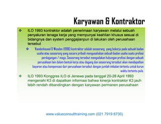  ILO 1993 kontraktor adalah penerimaan karyawan melalui sebuah
penyaluran tenaga kerja yang mempunyai keahlian khusus sesuai di
bidangnya dan system penggajianpun di lakukan oleh perusahaan
tersebut
 Vandenheuvel & Wooden (1996) kontraktor adalah seseorang yang bekerja pada sebuah badan
usaha atau seseorang yang secara pribadi mengusahakan sebuah badan usaha suatu profesi
perdagangan / niaga. Seseorang tersebut mengadakan hubungan profesi dengan sebuah
perusahaan lain dalam bentuk kerja atau dagang dan seseorang tersebut akan mendapatkan
 ILO 1993 kontraktor adalah penerimaan karyawan melalui sebuah
penyaluran tenaga kerja yang mempunyai keahlian khusus sesuai di
bidangnya dan system penggajianpun di lakukan oleh perusahaan
tersebut
 Vandenheuvel & Wooden (1996) kontraktor adalah seseorang yang bekerja pada sebuah badan
usaha atau seseorang yang secara pribadi mengusahakan sebuah badan usaha suatu profesi
perdagangan / niaga. Seseorang tersebut mengadakan hubungan profesi dengan sebuah
perusahaan lain dalam bentuk kerja atau dagang dan seseorang tersebut akan mendapatkan
Karyawan & Kontraktor
perusahaan lain dalam bentuk kerja atau dagang dan seseorang tersebut akan mendapatkan
bayaran atau kompensasi dari perusahaan tersebut dengan jumlah imbalan tertentu untuk kurun
waktu tertentu pula.
 ILO 1993 Konggres ILO di Jenewa pada tanggal 20-28 April 1993
mengenahi K3 di dapatkan informasi bahwa kinerja kontraktor K3 jauh
lebih rendah dibandingkan dengan karyawan permanen perusahaan
perusahaan lain dalam bentuk kerja atau dagang dan seseorang tersebut akan mendapatkan
bayaran atau kompensasi dari perusahaan tersebut dengan jumlah imbalan tertentu untuk kurun
waktu tertentu pula.
 ILO 1993 Konggres ILO di Jenewa pada tanggal 20-28 April 1993
mengenahi K3 di dapatkan informasi bahwa kinerja kontraktor K3 jauh
lebih rendah dibandingkan dengan karyawan permanen perusahaan
www.valueconsulttraining.com (021 7919 8730)
 