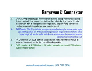  OSHA 300 protocol juga menjelaskan bahwa setiap kecelakaan yang
timbul pada diri karyawan, kontraktor dan pihak ke tiga harus di catat,
di laporkan dan di kategorikan sebagai satu bagian yang sama dari
performance safety pada perusahaan tersebut.
 SMK3 Depnaker RI hal 39.g. di jelaskan tentang sistem pembelian barang dan jasa merupakan bagian
yang tidak terpisahkan dari strategi manajemen perusahaan. Dengan system ini menjamin bahwa
barang yang di beli, jasa dan produk, kontraktor serta subkontraktor harus mentaati ketentuan
keselamatan dan kesehatan kerja (K3).
 OSHA 300 protocol juga menjelaskan bahwa setiap kecelakaan yang
timbul pada diri karyawan, kontraktor dan pihak ke tiga harus di catat,
di laporkan dan di kategorikan sebagai satu bagian yang sama dari
performance safety pada perusahaan tersebut.
 SMK3 Depnaker RI hal 39.g. di jelaskan tentang sistem pembelian barang dan jasa merupakan bagian
yang tidak terpisahkan dari strategi manajemen perusahaan. Dengan system ini menjamin bahwa
barang yang di beli, jasa dan produk, kontraktor serta subkontraktor harus mentaati ketentuan
keselamatan dan kesehatan kerja (K3).
Karyawan & Kontraktor
keselamatan dan kesehatan kerja (K3).
 FA Gunawan, UI 2005 bahwa keselamatan kerja kontraktor harus di
siapkan semenjak mulai dari pemilihan kontraktor.
 DOE handbook, PSM hdbk 1101, salah satu element dari PSM adalah
subcontractor safety.
keselamatan dan kesehatan kerja (K3).
 FA Gunawan, UI 2005 bahwa keselamatan kerja kontraktor harus di
siapkan semenjak mulai dari pemilihan kontraktor.
 DOE handbook, PSM hdbk 1101, salah satu element dari PSM adalah
subcontractor safety.
www.valueconsulttraining.com (021 7919 8730)
 