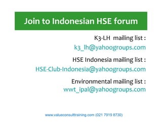 Join to Indonesian HSE forum
K3-LH mailing list :
k3_lh@yahoogroups.com
HSE Indonesia mailing list :HSE Indonesia mailing list :
HSE-Club-Indonesia@yahoogroups.com
Environmental mailing list :
wwt_ipal@yahoogroups.com
www.valueconsulttraining.com (021 7919 8730)
 