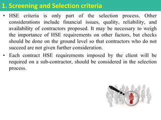 • HSE criteria is only part of the selection process. Other
considerations include financial issues, quality, reliability, and
availability of contractors proposed. It may be necessary to weigh
the importance of HSE requirements on other factors, but checks
should be done on the ground level so that contractors who do not
succeed are not given further consideration.
• Each contract HSE requirements imposed by the client will be
required on a sub-contractor, should be considered in the selection
process.
1. Screening and Selection criteria
 