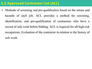 • Methods of screening and pre-qualification based on the nature and
hazards of each job. ACL provides a method for screening,
identification, and pre-qualification of contractors who have a
record of safe work before bidding. ACL is required for all high-risk
occupations. Evaluation of the contractor in relation to the history of
safe work.
1.2 Approved Contractor List (ACL)
 