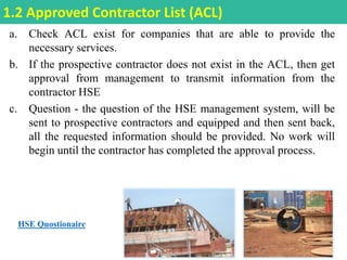 a. Check ACL exist for companies that are able to provide the
necessary services.
b. If the prospective contractor does not exist in the ACL, then get
approval from management to transmit information from the
contractor HSE
c. Question - the question of the HSE management system, will be
sent to prospective contractors and equipped and then sent back,
all the requested information should be provided. No work will
begin until the contractor has completed the approval process.
1.2 Approved Contractor List (ACL)
HSE Quostionaire
 