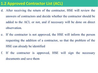 d. After receiving the return of the contractor, HSE will review the
answers of contractors and decide whether the contractor should be
added to the ACL or not, and if necessary will be done on direct
observation.
e. If the contractor is not approved, the HSE will inform the person
requesting the addition of a contractor, so that the problem of the
HSE can already be identified
f. If the contractor is approved, HSE will sign the necessary
documents and save them
1.2 Approved Contractor List (ACL)
 