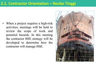 • When a project requires a high-risk
activities, meetings will be held to
review the scope of work and
potential hazards. In this meeting
the contractor HSE strategy will be
developed to determine how the
contractor will manage HSE.
2.1. Contractor Orientation – Resiko Tinggi
 