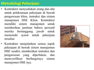 • Kontraktor menyediakan orang dan alat
untuk pelaksanaan pekerjaan di bawah
pengawasan klien, instruksi dan sistem
manajemen HSE Klien. Kontraktor
memiliki sistem manajemen untuk
memberikan jaminan bahwa personil
mereka bertanggung jawab untuk
memenuhi syarat untuk pekerjaan
tersebut
Metodologi Pekerjaan
• Kontraktor menjalankan semua aspek
pekerjaan di bawah sistem manajemen
HSE sendiri, memberikan instruksi dan
pengawasan yang diperlukan, dan
memverifikasi berfungsinya sistem
manajemen HSE nya.
 