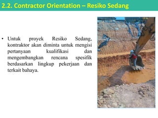 • Untuk proyek Resiko Sedang,
kontraktor akan diminta untuk mengisi
pertanyaan kualifikasi dan
mengembangkan rencana spesifik
berdasarkan lingkup pekerjaan dan
terkait bahaya.
2.2. Contractor Orientation – Resiko Sedang
 