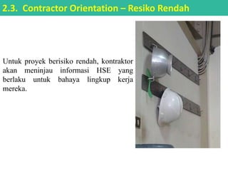 Untuk proyek berisiko rendah, kontraktor
akan meninjau informasi HSE yang
berlaku untuk bahaya lingkup kerja
mereka.
2.3. Contractor Orientation – Resiko Rendah
 