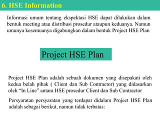 Informasi umum tentang ekspektasi HSE dapat dilakukan dalam
bentuk meeting atau distribusi prosedur ataupun keduanya. Namun
umunya kesemuanya digabungkan dalam bentuk Project HSE Plan
6. HSE Information
Project HSE Plan
Project HSE Plan adalah sebuah dokumen yang disepakati oleh
kedua belah pihak ( Client dan Sub Contractor) yang didasarkan
oleh “In Line” antara HSE prosedur Client dan Sub Contractor
Persyaratan persyaratan yang terdapat didalam Project HSE Plan
adalah sebagai berikut, namun tidak terbatas:
 