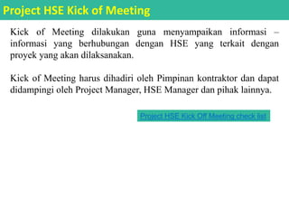 Kick of Meeting dilakukan guna menyampaikan informasi –
informasi yang berhubungan dengan HSE yang terkait dengan
proyek yang akan dilaksanakan.
Kick of Meeting harus dihadiri oleh Pimpinan kontraktor dan dapat
didampingi oleh Project Manager, HSE Manager dan pihak lainnya.
Project HSE Kick of Meeting
Project HSE Kick Off Meeting check list
 