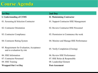 Course Agenda
1st Day 2nd Day
I. Understanding of CSMS II. Maintaining Contractor
01. Screening & Selection Contractor 01. Support Contractor HSE Management
02. Contractor Orientation 02. Review Contractor HSE Personnel
03. Contractor Compliance 03. Permission to Commence the work
04. Contractor Rating System 04. Monitor and Manage HSE Performance
05. Requirement for Evaluation, Acceptance
and re-evaluation by risk
05. Verify Completion (Closing)
06. HSE Information 06. Review HSE Performance
07. Contractor Personnel 07. HSE Roles & Responsible
08. HSE Training 08. Leadership Element
Wrapped Out 1-st Day Post-Assesment
 