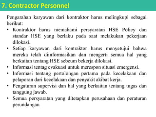 Pengarahan karyawan dari kontraktor harus melingkupi sebagai
berikut:
• Kontraktor harus memahami persyaratan HSE Policy dan
standar HSE yang berlaku pada saat melakukan pekerjaan
dilokasi.
• Setiap karyawan dari kontraktor harus menyetujui bahwa
mereka telah diinformasikan dan mengerti semua hal yang
berkaitan tentang HSE sebeum bekerja dilokasi.
• Informasi tentag evakuasi untuk merespon situasi emergensi.
• Informasi tentang pertolongan pertama pada kecelakaan dan
pelaporan dari kecelakaan dan penyakit akibat kerja.
• Pengaturan supervisi dan hal yang berkaitan tentang tugas dan
tanggung jawab.
• Semua persyaratan yang ditetapkan perusahaan dan peraturan
perundangan
7. Contractor Personnel
 