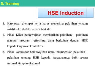 1. Karyawan ditempat kerja harus menerima pelatihan tentang
aktifitas kontraktor secara berkala
2. Pihak Klien berkewajiban memberikan pelatihan – pelatihan
ataupun program refreshing yang berkaitan dengan HSE
kepada karyawan kontraktor
3. Pihak kontraktor berkewajiban untuk memberikan pelatihan –
pelatihan tentang HSE kepada karyawannya baik secara
internal ataupun eksternal
HSE Induction
8. Training
 