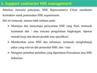 Sebelum memulai pekerjaan, HSE Representative Client membantu
kontraktor untuk pemenuhan HSE requirements
Hal ini termasuk, namun tidak terbatas pada:
 Meninjau dan menyetujui persyaratan HSE yang final, termasuk
keamanan dan / atau rencana pengelolaan lingkungan, laporan
metode kerja dan desain produk atau spesifikasi;
 Memberikan saran HSE dan informasi, termasuk menghubungi
pakar yang relevan dan penasehat HSE; dan / atau
 Mengatur pelatihan pelatihan yang diperlukan Perusahaan atau HSE
Induction
1. Support contractor HSE management
 