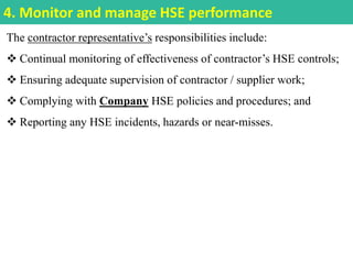 The contractor representative’s responsibilities include:
 Continual monitoring of effectiveness of contractor’s HSE controls;
 Ensuring adequate supervision of contractor / supplier work;
 Complying with Company HSE policies and procedures; and
 Reporting any HSE incidents, hazards or near-misses.
4. Monitor and manage HSE performance
 
