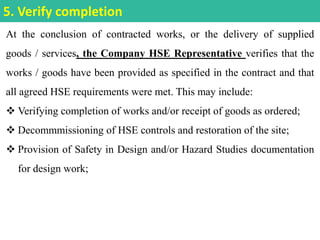 At the conclusion of contracted works, or the delivery of supplied
goods / services, the Company HSE Representative verifies that the
works / goods have been provided as specified in the contract and that
all agreed HSE requirements were met. This may include:
 Verifying completion of works and/or receipt of goods as ordered;
 Decommmissioning of HSE controls and restoration of the site;
 Provision of Safety in Design and/or Hazard Studies documentation
for design work;
5. Verify completion
 