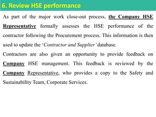 As part of the major work close-out process, the Company HSE
Representative formally assesses the HSE performance of the
contractor following the Procurement process. This information is then
used to update the ‘Contractor and Supplier’database.
Contractors are also given an opportunity to provide feedback on
Company HSE management. This feedback is reviewed by the
Company Representative, who provides a copy to the Safety and
Sustainability Team, Corporate Services.
6. Review HSE performance
 