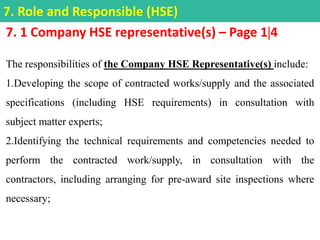 7. 1 Company HSE representative(s) – Page 14
The responsibilities of the Company HSE Representative(s) include:
1.Developing the scope of contracted works/supply and the associated
specifications (including HSE requirements) in consultation with
subject matter experts;
2.Identifying the technical requirements and competencies needed to
perform the contracted work/supply, in consultation with the
contractors, including arranging for pre-award site inspections where
necessary;
7. Role and Responsible (HSE)
 