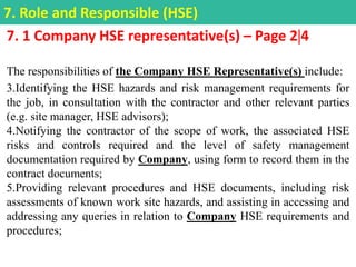 7. 1 Company HSE representative(s) – Page 24
The responsibilities of the Company HSE Representative(s) include:
3.Identifying the HSE hazards and risk management requirements for
the job, in consultation with the contractor and other relevant parties
(e.g. site manager, HSE advisors);
4.Notifying the contractor of the scope of work, the associated HSE
risks and controls required and the level of safety management
documentation required by Company, using form to record them in the
contract documents;
5.Providing relevant procedures and HSE documents, including risk
assessments of known work site hazards, and assisting in accessing and
addressing any queries in relation to Company HSE requirements and
procedures;
7. Role and Responsible (HSE)
 