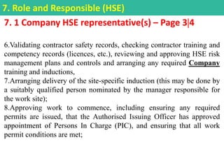 7. 1 Company HSE representative(s) – Page 34
6.Validating contractor safety records, checking contractor training and
competency records (licences, etc.), reviewing and approving HSE risk
management plans and controls and arranging any required Company
training and inductions,
7.Arranging delivery of the site-specific induction (this may be done by
a suitably qualified person nominated by the manager responsible for
the work site);
8.Approving work to commence, including ensuring any required
permits are issued, that the Authorised Issuing Officer has approved
appointment of Persons In Charge (PIC), and ensuring that all work
permit conditions are met;
7. Role and Responsible (HSE)
 