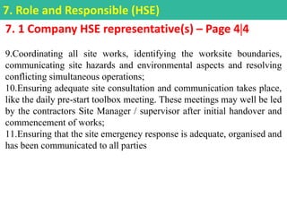 7. 1 Company HSE representative(s) – Page 44
9.Coordinating all site works, identifying the worksite boundaries,
communicating site hazards and environmental aspects and resolving
conflicting simultaneous operations;
10.Ensuring adequate site consultation and communication takes place,
like the daily pre-start toolbox meeting. These meetings may well be led
by the contractors Site Manager / supervisor after initial handover and
commencement of works;
11.Ensuring that the site emergency response is adequate, organised and
has been communicated to all parties
7. Role and Responsible (HSE)
 
