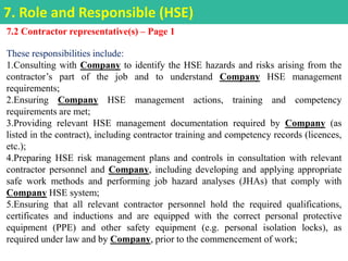7.2 Contractor representative(s) – Page 1
These responsibilities include:
1.Consulting with Company to identify the HSE hazards and risks arising from the
contractor’s part of the job and to understand Company HSE management
requirements;
2.Ensuring Company HSE management actions, training and competency
requirements are met;
3.Providing relevant HSE management documentation required by Company (as
listed in the contract), including contractor training and competency records (licences,
etc.);
4.Preparing HSE risk management plans and controls in consultation with relevant
contractor personnel and Company, including developing and applying appropriate
safe work methods and performing job hazard analyses (JHAs) that comply with
Company HSE system;
5.Ensuring that all relevant contractor personnel hold the required qualifications,
certificates and inductions and are equipped with the correct personal protective
equipment (PPE) and other safety equipment (e.g. personal isolation locks), as
required under law and by Company, prior to the commencement of work;
7. Role and Responsible (HSE)
 